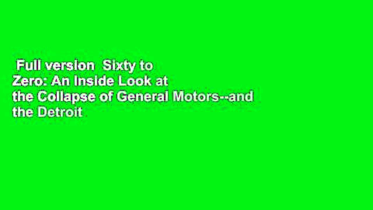 Full version Sixty to Zero: An Inside Look at the Collapse of General Motors--and the Detroit